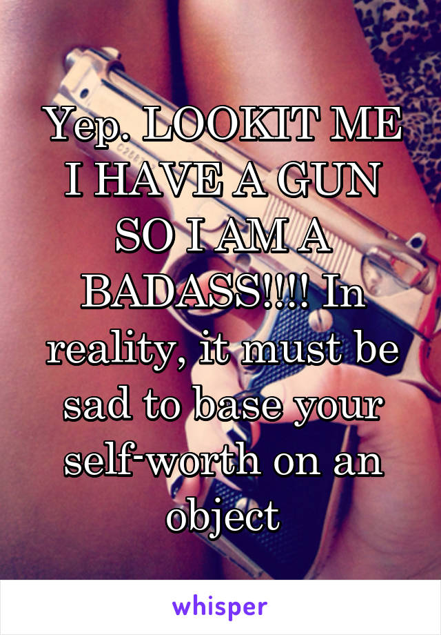 Yep. LOOKIT ME I HAVE A GUN SO I AM A BADASS!!!! In reality, it must be sad to base your self-worth on an object