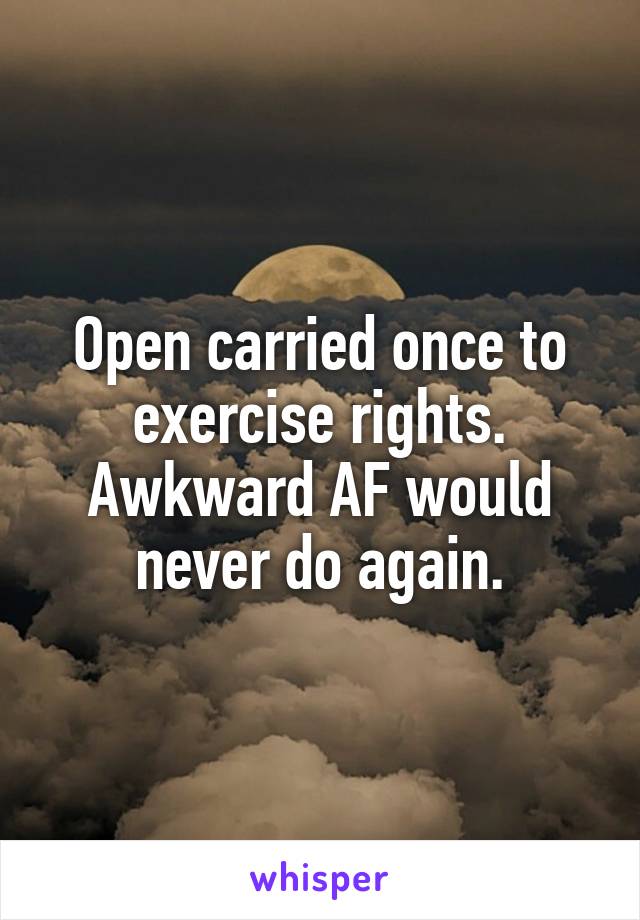 Open carried once to exercise rights. Awkward AF would never do again.