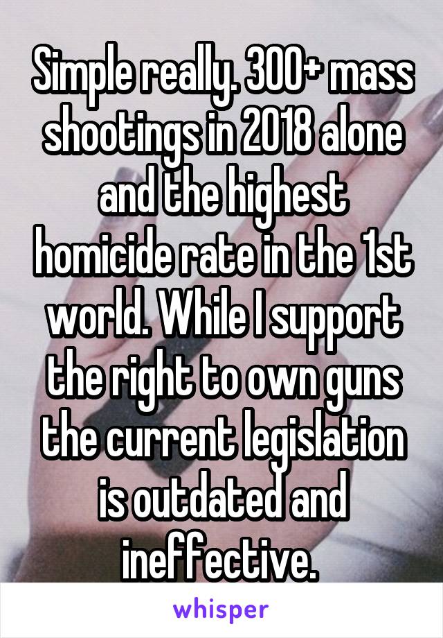 Simple really. 300+ mass shootings in 2018 alone and the highest homicide rate in the 1st world. While I support the right to own guns the current legislation is outdated and ineffective. 