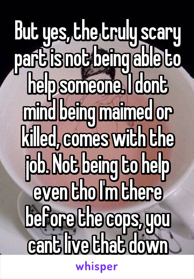 But yes, the truly scary part is not being able to help someone. I dont mind being maimed or killed, comes with the job. Not being to help even tho I'm there before the cops, you cant live that down