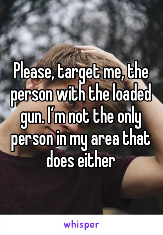 Please, target me, the person with the loaded gun. I’m not the only person in my area that does either