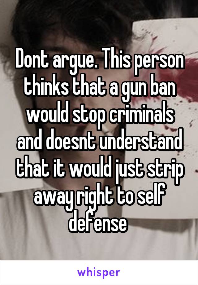 Dont argue. This person thinks that a gun ban would stop criminals and doesnt understand that it would just strip away right to self defense 