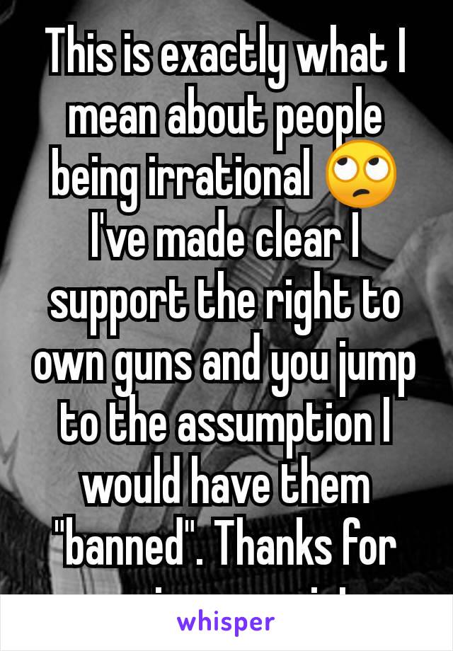 This is exactly what I mean about people being irrational 🙄 I've made clear I support the right to own guns and you jump to the assumption I would have them "banned". Thanks for proving my point. 