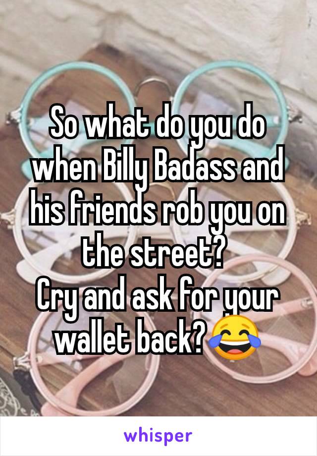 So what do you do when Billy Badass and his friends rob you on the street? 
Cry and ask for your wallet back?😂