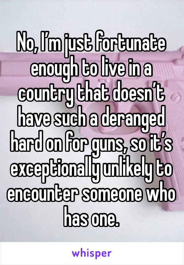 No, I’m just fortunate enough to live in a country that doesn’t have such a deranged hard on for guns, so it’s exceptionally unlikely to encounter someone who has one.