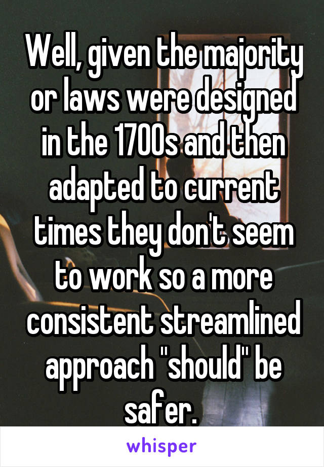 Well, given the majority or laws were designed in the 1700s and then adapted to current times they don't seem to work so a more consistent streamlined approach "should" be safer. 