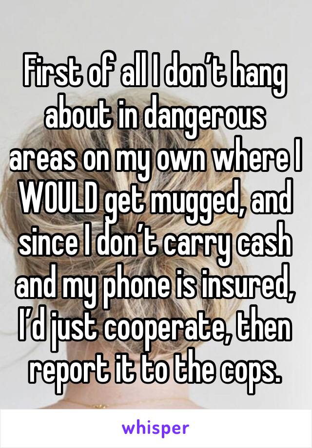 First of all I don’t hang about in dangerous areas on my own where I WOULD get mugged, and since I don’t carry cash and my phone is insured, I’d just cooperate, then report it to the cops. 