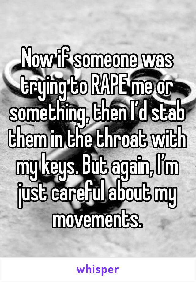 Now if someone was trying to RAPE me or something, then I’d stab them in the throat with my keys. But again, I’m just careful about my movements.