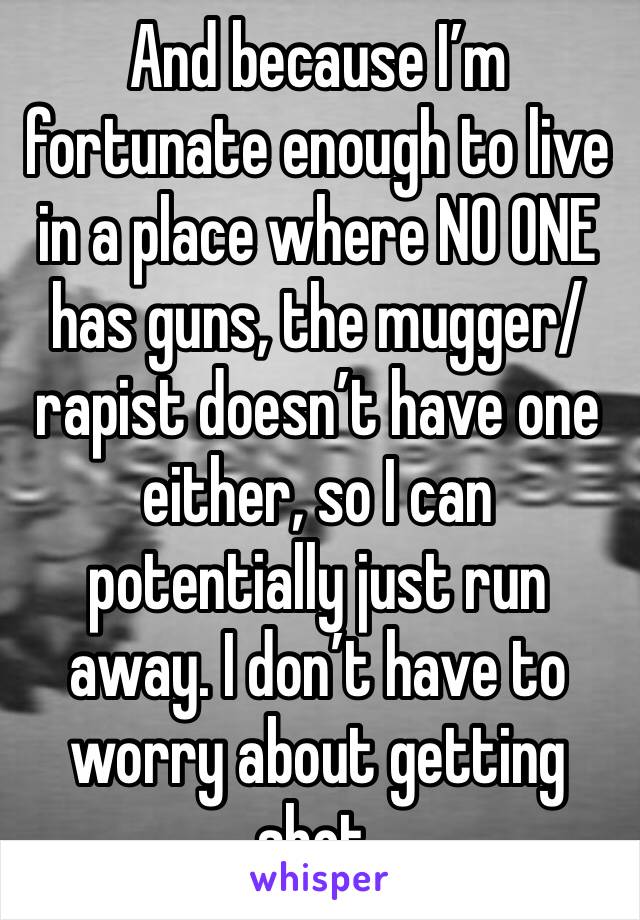 And because I’m fortunate enough to live in a place where NO ONE has guns, the mugger/rapist doesn’t have one either, so I can potentially just run away. I don’t have to worry about getting shot.