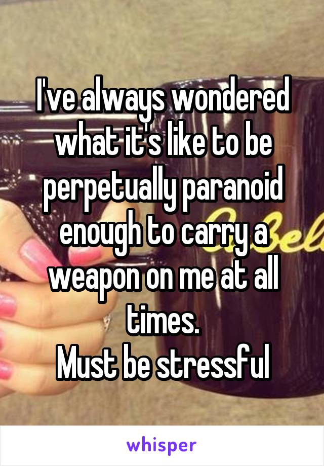 I've always wondered what it's like to be perpetually paranoid enough to carry a weapon on me at all times.
Must be stressful