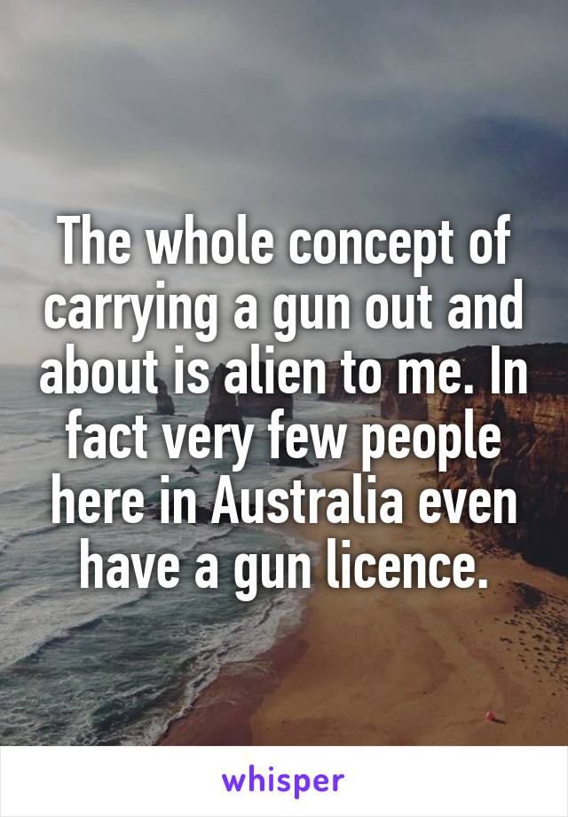 The whole concept of carrying a gun out and about is alien to me. In fact very few people here in Australia even have a gun licence.