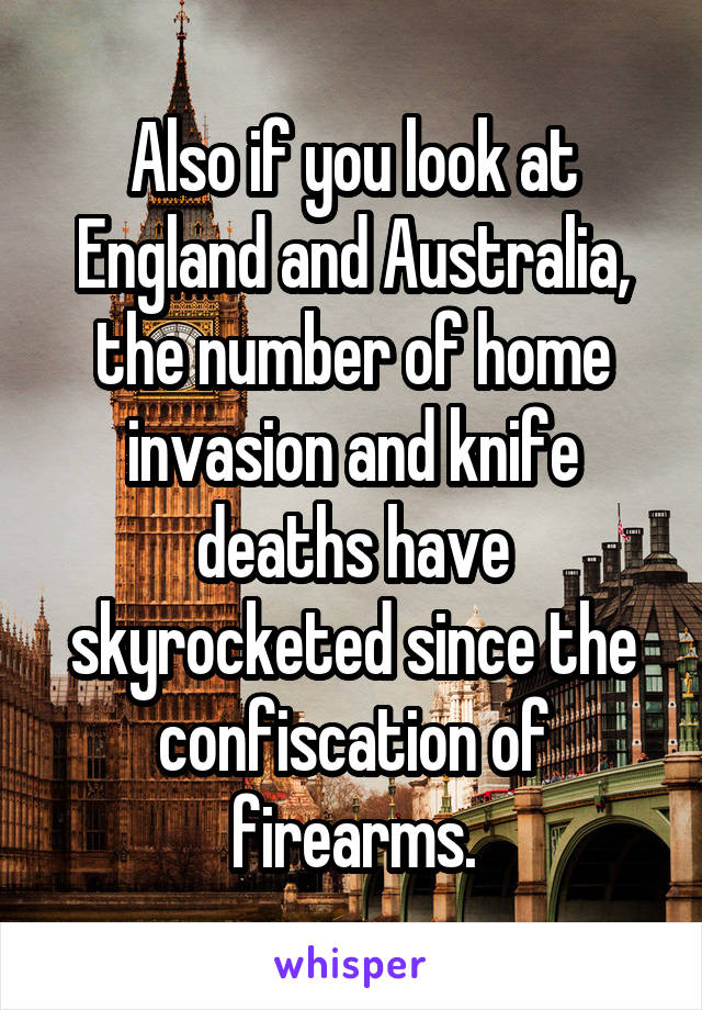 Also if you look at England and Australia, the number of home invasion and knife deaths have skyrocketed since the confiscation of firearms.