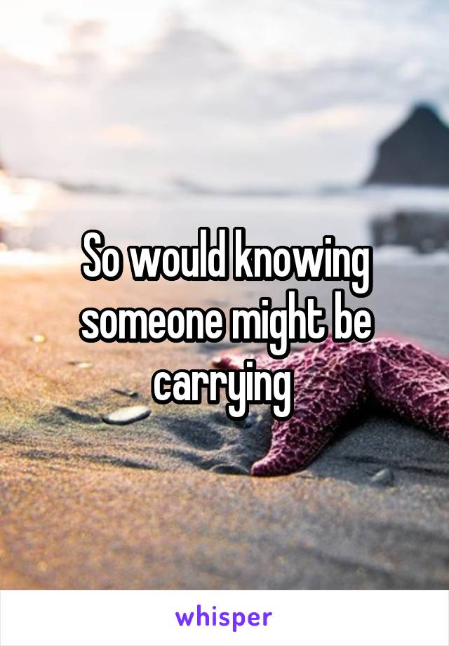 So would knowing someone might be carrying 