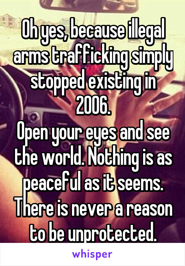 Oh yes, because illegal arms trafficking simply stopped existing in 2006.
Open your eyes and see the world. Nothing is as peaceful as it seems. There is never a reason to be unprotected.