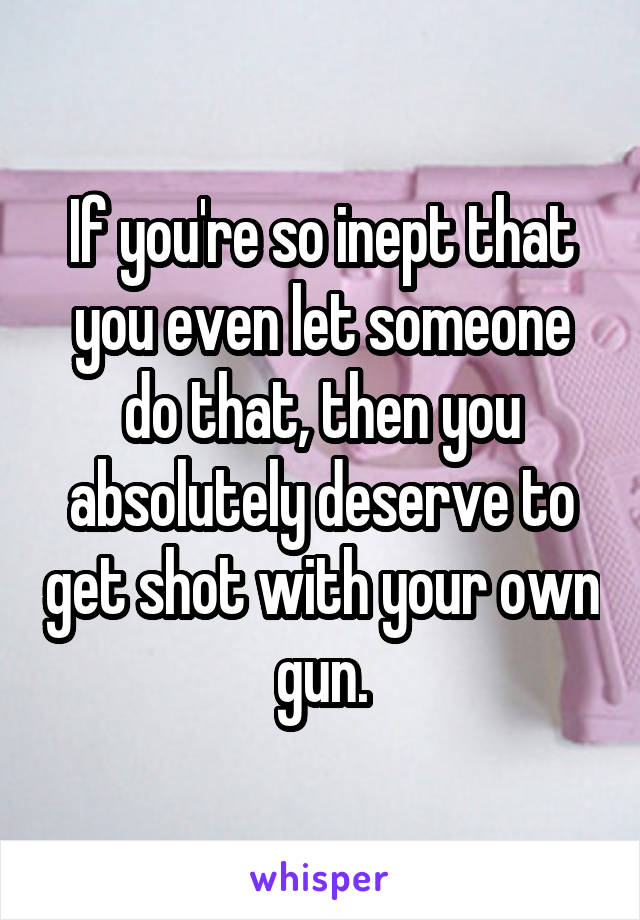 If you're so inept that you even let someone do that, then you absolutely deserve to get shot with your own gun.