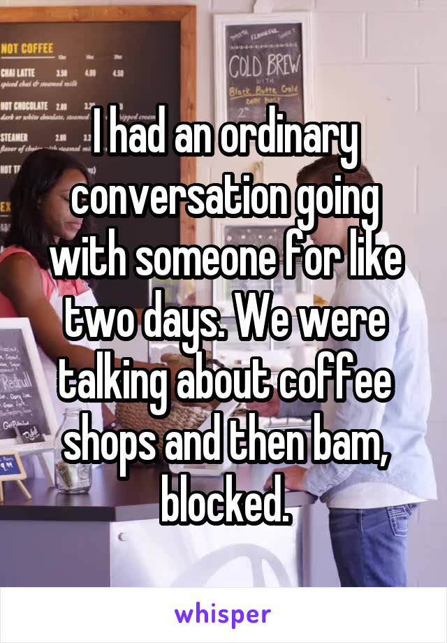 I had an ordinary conversation going with someone for like two days. We were talking about coffee shops and then bam, blocked.