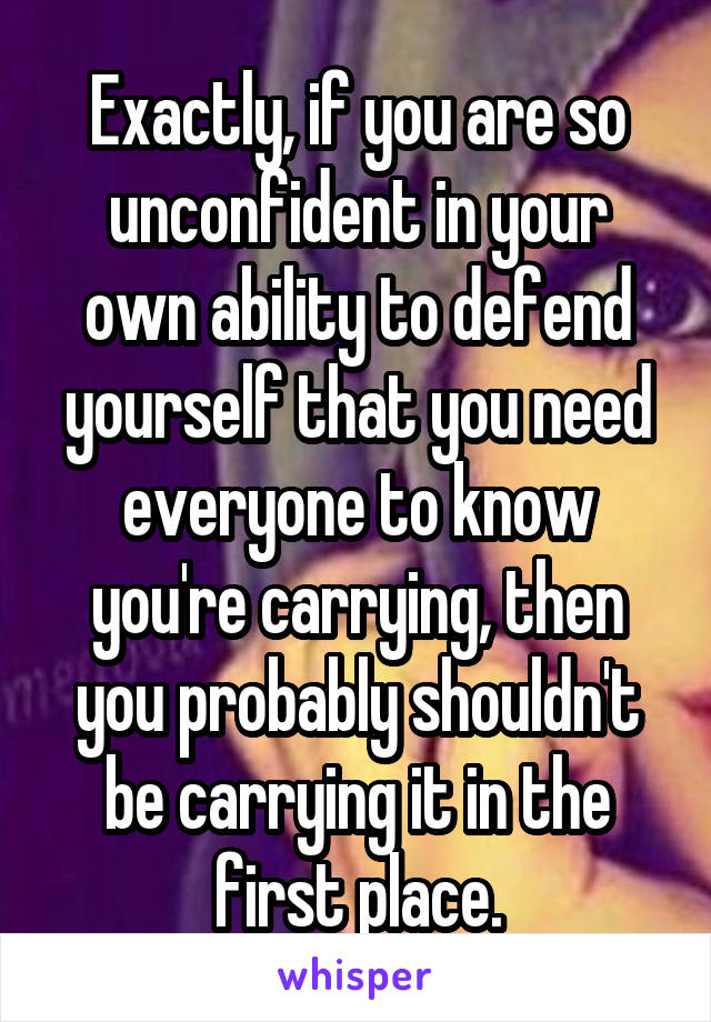 Exactly, if you are so unconfident in your own ability to defend yourself that you need everyone to know you're carrying, then you probably shouldn't be carrying it in the first place.