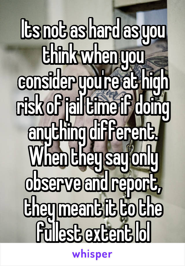 Its not as hard as you think when you consider you're at high risk of jail time if doing anything different. When they say only observe and report, they meant it to the fullest extent lol