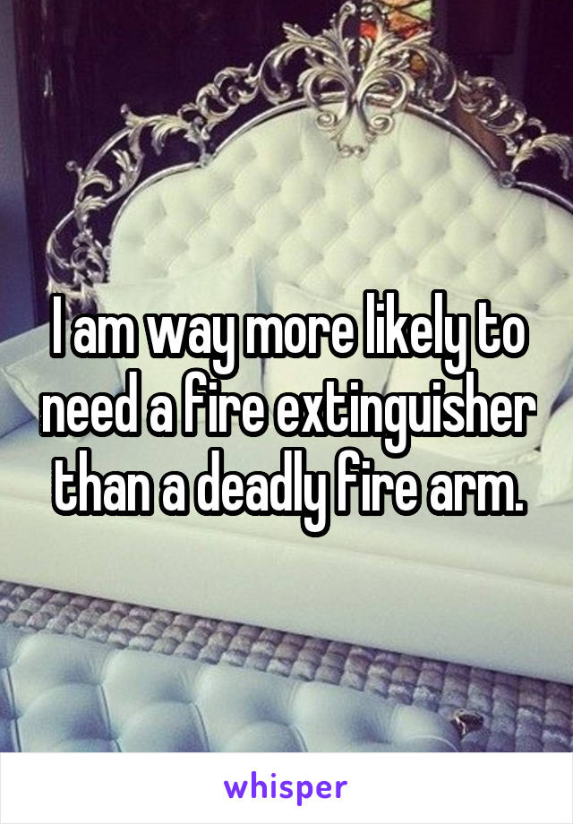 I am way more likely to need a fire extinguisher than a deadly fire arm.