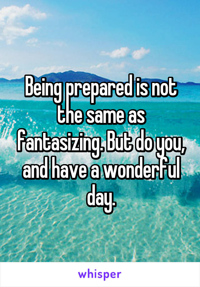 Being prepared is not the same as fantasizing. But do you, and have a wonderful day.