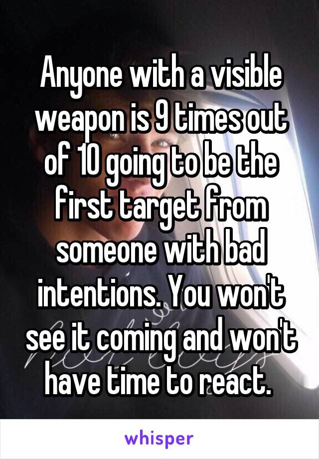 Anyone with a visible weapon is 9 times out of 10 going to be the first target from someone with bad intentions. You won't see it coming and won't have time to react. 