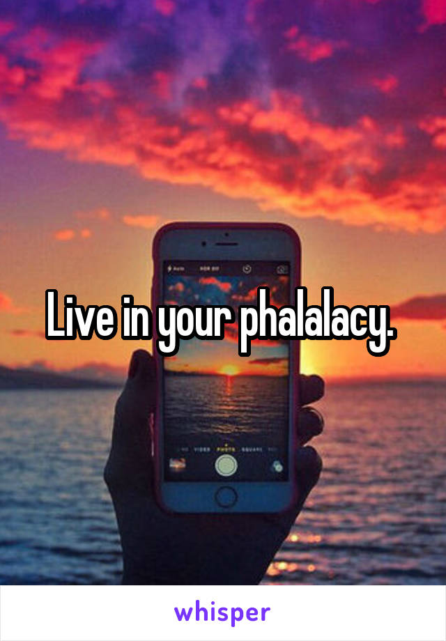 Live in your phalalacy. 