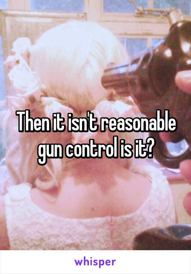 Then it isn't reasonable gun control is it?