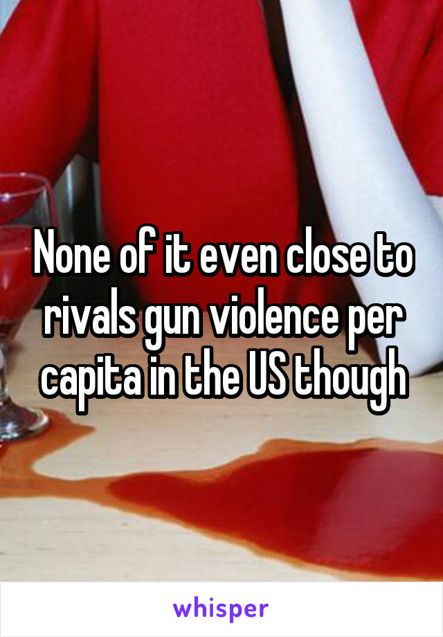 None of it even close to rivals gun violence per capita in the US though