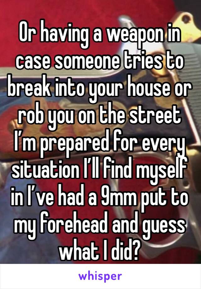 Or having a weapon in case someone tries to break into your house or rob you on the street I’m prepared for every situation I’ll find myself in I’ve had a 9mm put to my forehead and guess what I did?