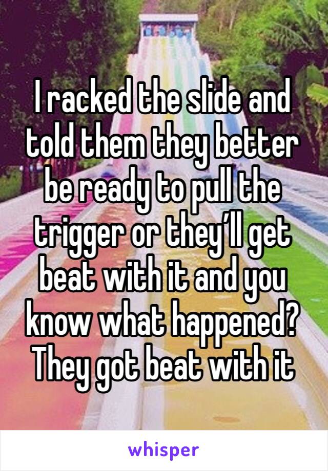 I racked the slide and told them they better be ready to pull the trigger or they’ll get beat with it and you know what happened? They got beat with it