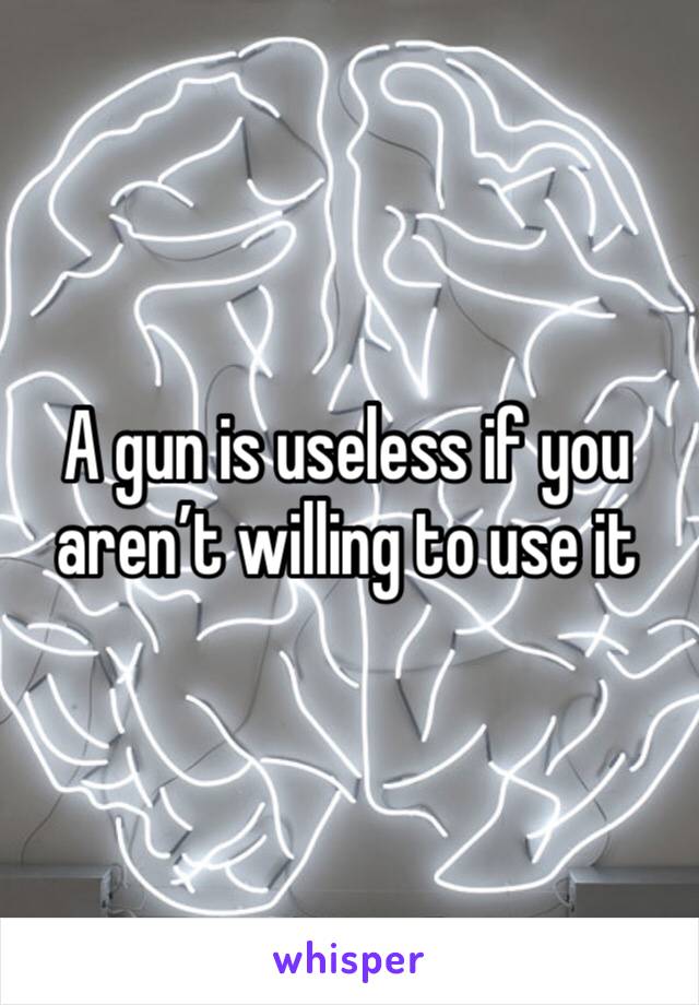 A gun is useless if you aren’t willing to use it