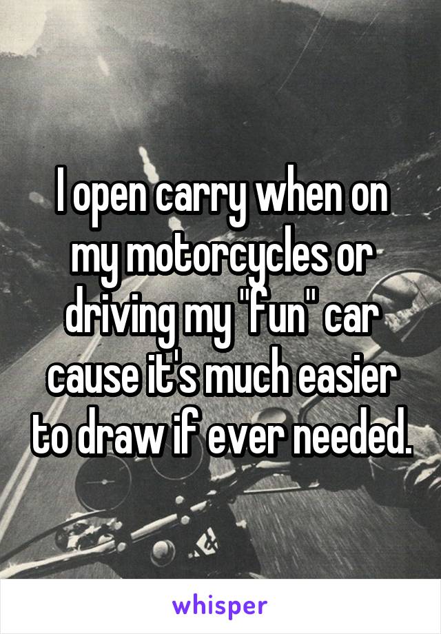 I open carry when on my motorcycles or driving my "fun" car cause it's much easier to draw if ever needed.