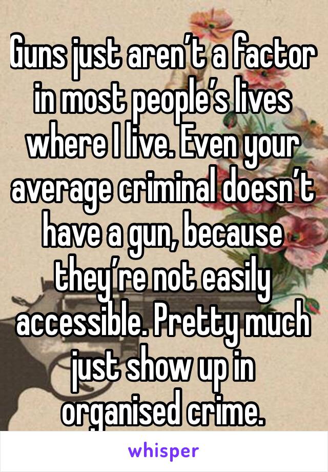 Guns just aren’t a factor in most people’s lives where I live. Even your average criminal doesn’t have a gun, because they’re not easily accessible. Pretty much just show up in organised crime.