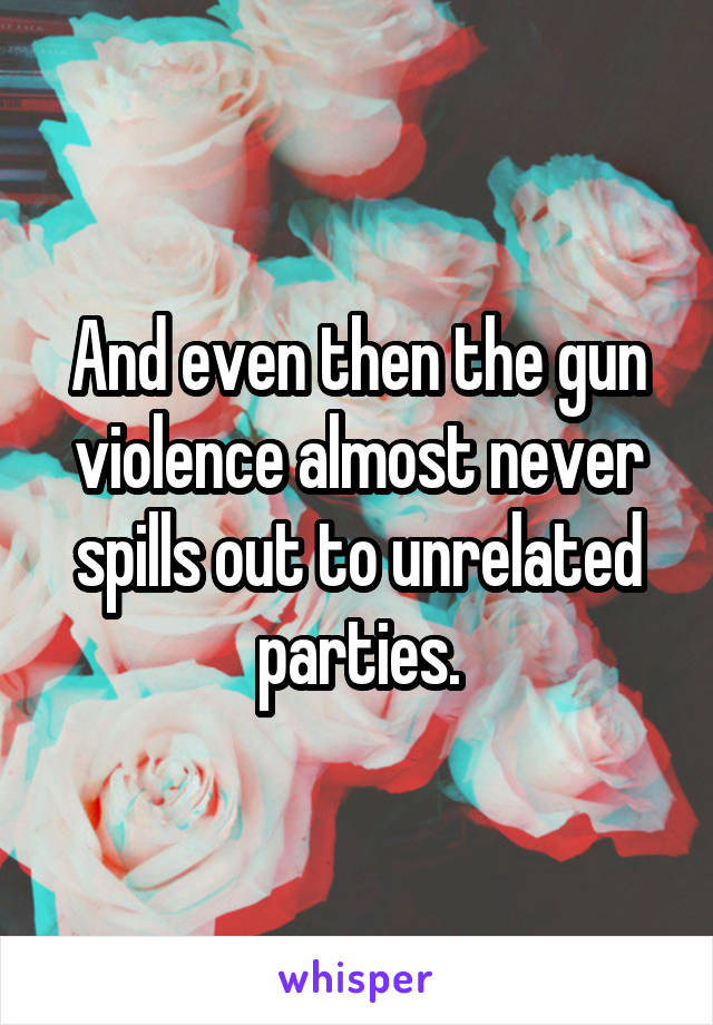 And even then the gun violence almost never spills out to unrelated parties.