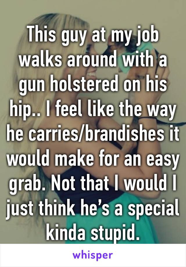 This guy at my job walks around with a gun holstered on his hip.. I feel like the way he carries/brandishes it would make for an easy grab. Not that I would I just think he’s a special kinda stupid.