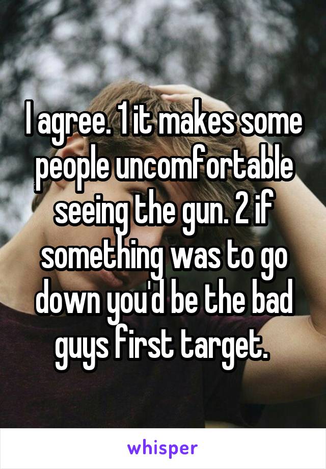 I agree. 1 it makes some people uncomfortable seeing the gun. 2 if something was to go down you'd be the bad guys first target. 