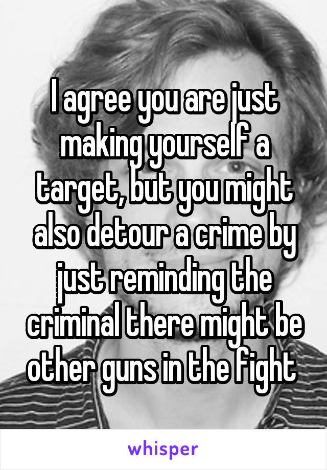 I agree you are just making yourself a target, but you might also detour a crime by just reminding the criminal there might be other guns in the fight 