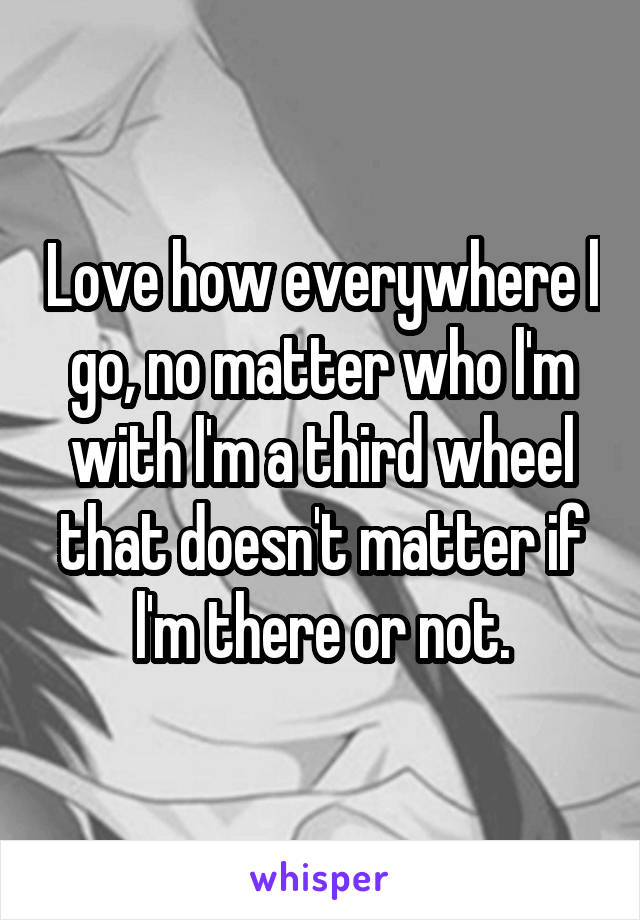 Love how everywhere l go, no matter who l'm with l'm a third wheel that doesn't matter if l'm there or not.