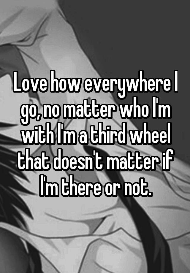 Love how everywhere l go, no matter who l'm with l'm a third wheel that doesn't matter if l'm there or not.