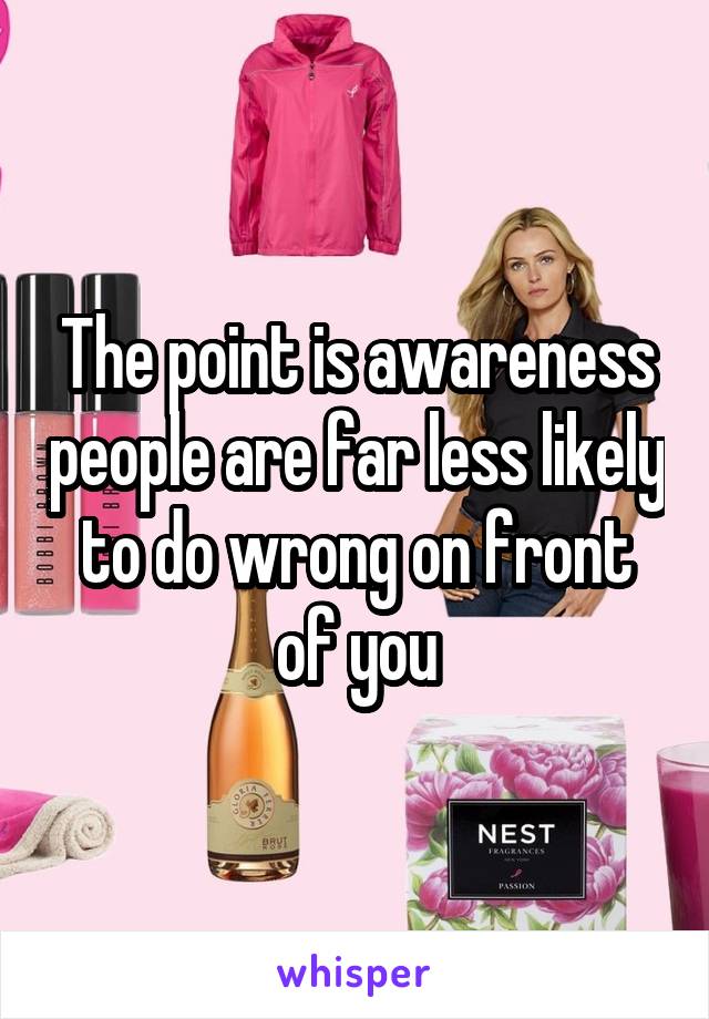 The point is awareness people are far less likely to do wrong on front of you