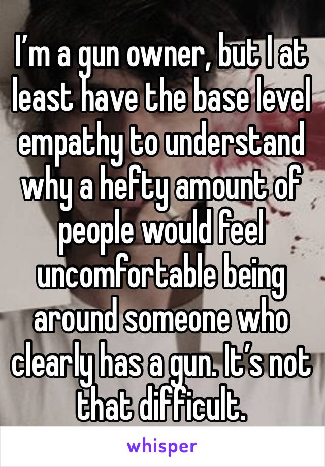 I’m a gun owner, but I at least have the base level empathy to understand why a hefty amount of people would feel uncomfortable being around someone who clearly has a gun. It’s not that difficult.