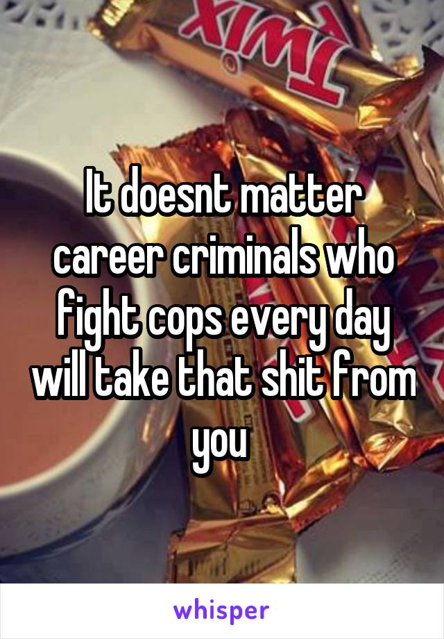 It doesnt matter career criminals who fight cops every day will take that shit from you 