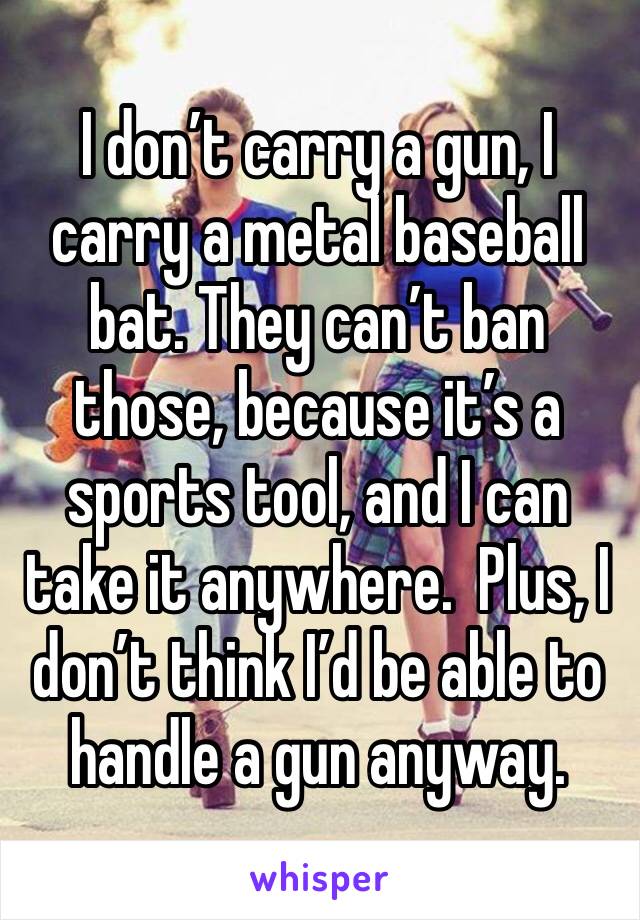 I don’t carry a gun, I carry a metal baseball bat. They can’t ban those, because it’s a sports tool, and I can take it anywhere.  Plus, I don’t think I’d be able to handle a gun anyway.