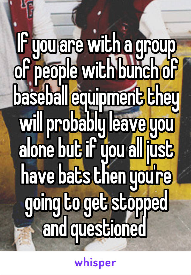 If you are with a group of people with bunch of baseball equipment they will probably leave you alone but if you all just have bats then you're going to get stopped and questioned 