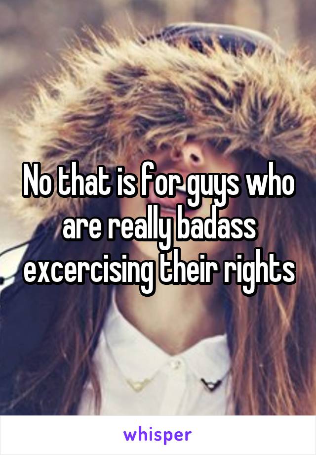 No that is for guys who are really badass excercising their rights