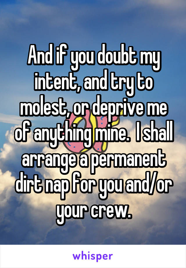 And if you doubt my intent, and try to molest, or deprive me of anything mine.  I shall arrange a permanent dirt nap for you and/or your crew.