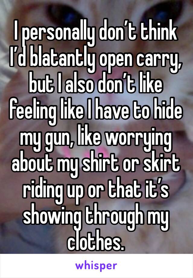 I personally don’t think
I’d blatantly open carry, but I also don’t like feeling like I have to hide my gun, like worrying about my shirt or skirt riding up or that it’s showing through my clothes. 