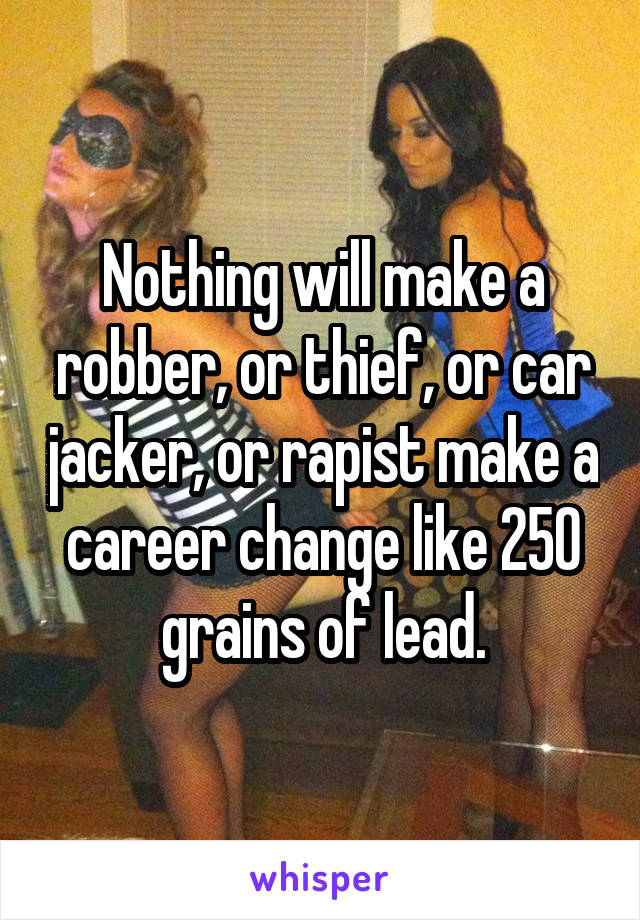 Nothing will make a robber, or thief, or car jacker, or rapist make a career change like 250 grains of lead.