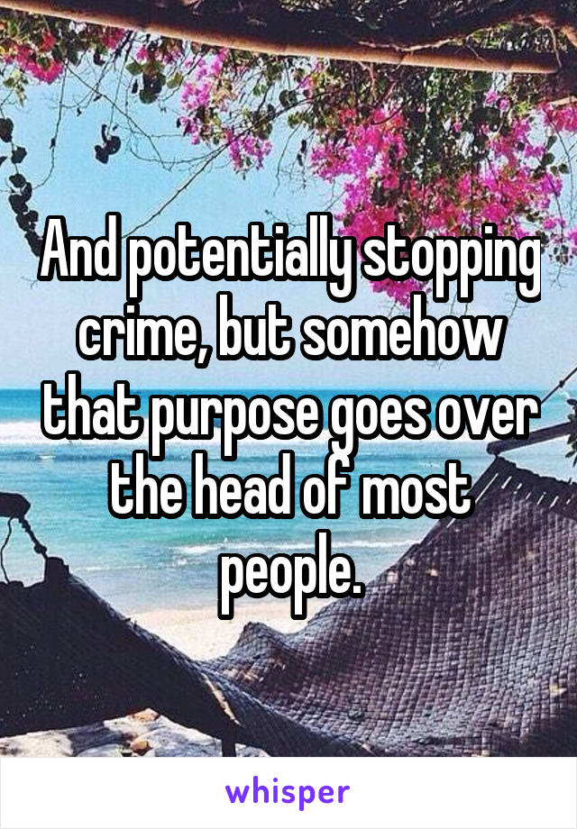 And potentially stopping crime, but somehow that purpose goes over the head of most people.