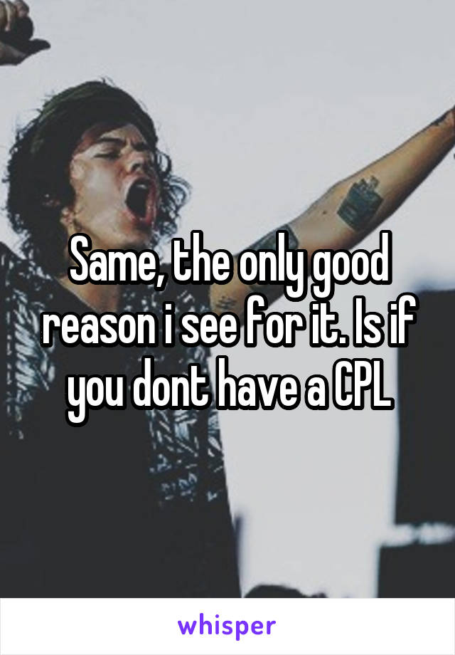 Same, the only good reason i see for it. Is if you dont have a CPL